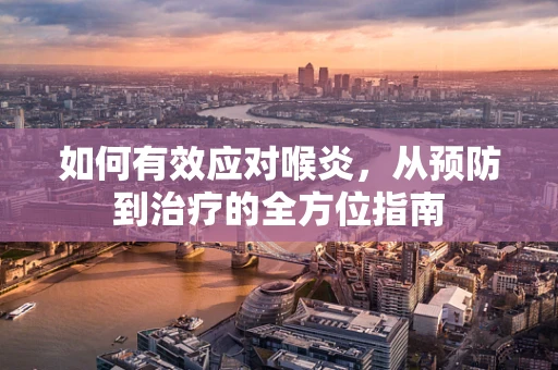 如何有效应对喉炎，从预防到治疗的全方位指南
