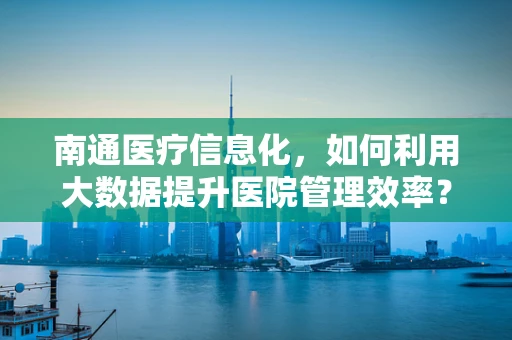 南通医疗信息化，如何利用大数据提升医院管理效率？