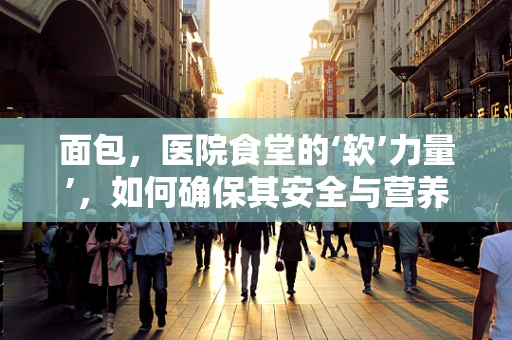 面包，医院食堂的‘软’力量’，如何确保其安全与营养？