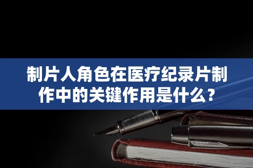 制片人角色在医疗纪录片制作中的关键作用是什么？
