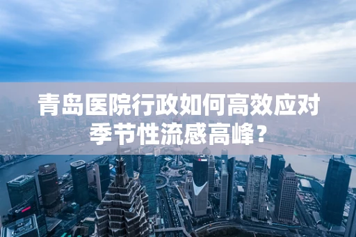 青岛医院行政如何高效应对季节性流感高峰？