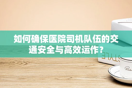 如何确保医院司机队伍的交通安全与高效运作？