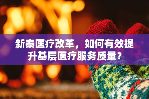 新泰医疗改革，如何有效提升基层医疗服务质量？