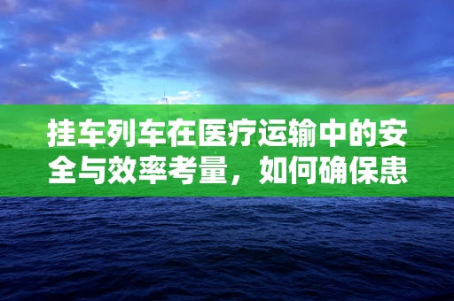 挂车列车在医疗运输中的安全与效率考量，如何确保患者转移的万无一失？