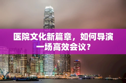 医院文化新篇章，如何导演一场高效会议？