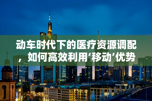动车时代下的医疗资源调配，如何高效利用‘移动’优势？