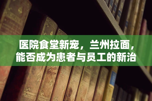 医院食堂新宠，兰州拉面，能否成为患者与员工的新治愈之选？