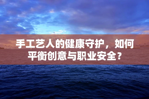 手工艺人的健康守护，如何平衡创意与职业安全？