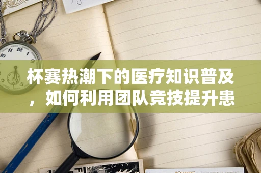 杯赛热潮下的医疗知识普及，如何利用团队竞技提升患者教育效果？