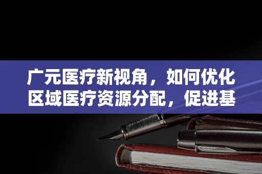 广元医疗新视角，如何优化区域医疗资源分配，促进基层医疗服务均衡发展？