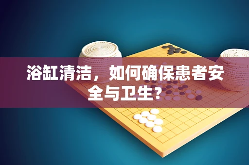 浴缸清洁，如何确保患者安全与卫生？