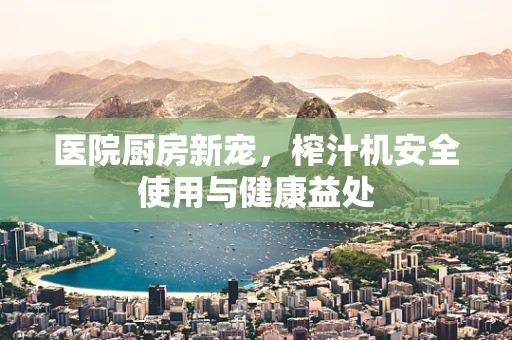 医院厨房新宠，榨汁机安全使用与健康益处