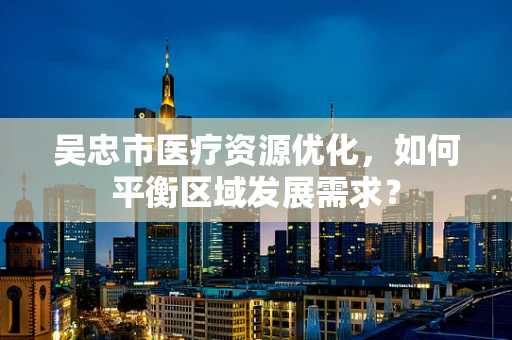 吴忠市医疗资源优化，如何平衡区域发展需求？