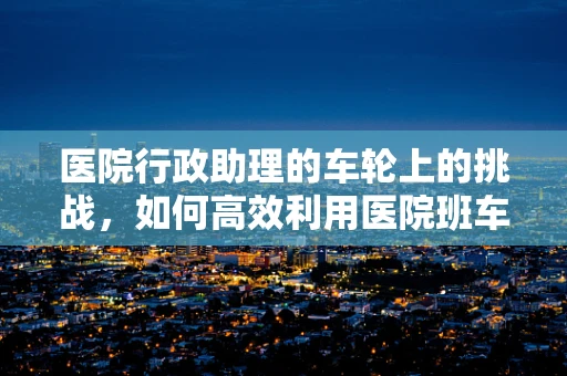 医院行政助理的车轮上的挑战，如何高效利用医院班车资源？