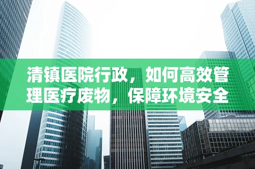 清镇医院行政，如何高效管理医疗废物，保障环境安全？