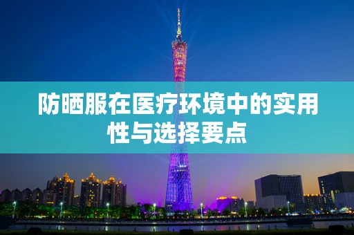 防晒服在医疗环境中的实用性与选择要点