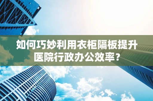 如何巧妙利用衣柜隔板提升医院行政办公效率？