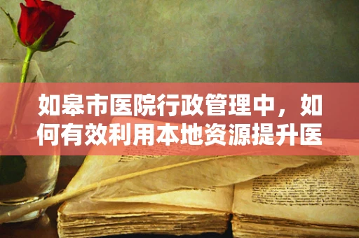如皋市医院行政管理中，如何有效利用本地资源提升医疗服务效率？