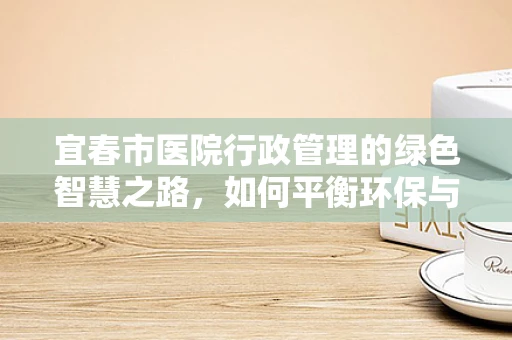 宜春市医院行政管理的绿色智慧之路，如何平衡环保与高效？