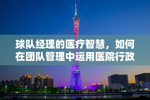 球队经理的医疗智慧，如何在团队管理中运用医院行政的逻辑？
