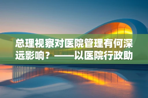 总理视察对医院管理有何深远影响？——以医院行政助理的视角解析