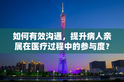 如何有效沟通，提升病人亲属在医疗过程中的参与度？