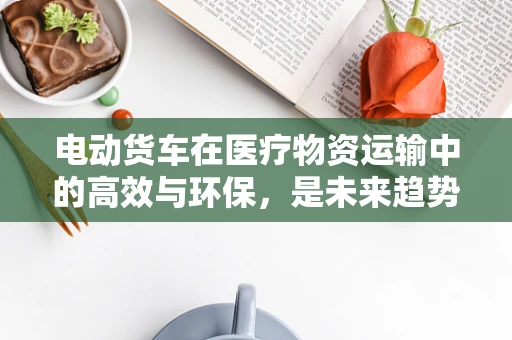 电动货车在医疗物资运输中的高效与环保，是未来趋势吗？