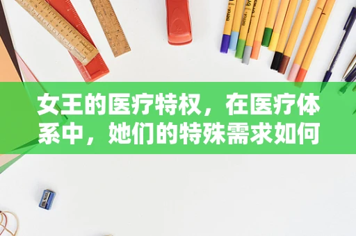 女王的医疗特权，在医疗体系中，她们的特殊需求如何被妥善照料？