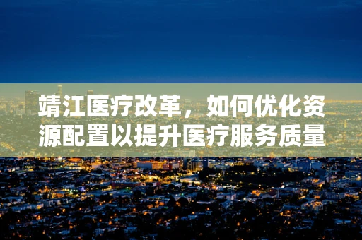 靖江医疗改革，如何优化资源配置以提升医疗服务质量？
