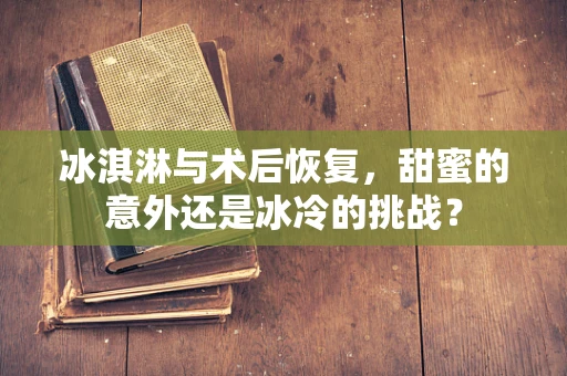 冰淇淋与术后恢复，甜蜜的意外还是冰冷的挑战？