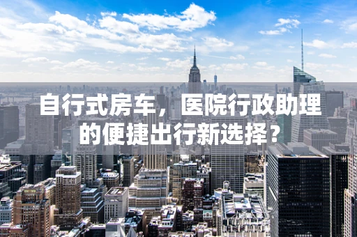 自行式房车，医院行政助理的便捷出行新选择？