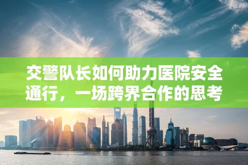 交警队长如何助力医院安全通行，一场跨界合作的思考