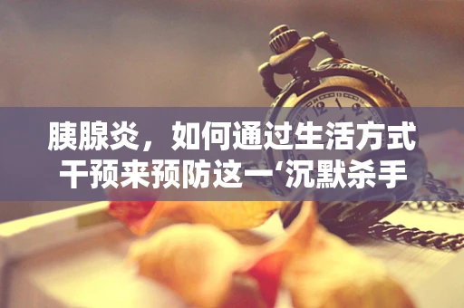 胰腺炎，如何通过生活方式干预来预防这一‘沉默杀手’？