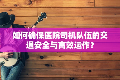 如何确保医院司机队伍的交通安全与高效运作？