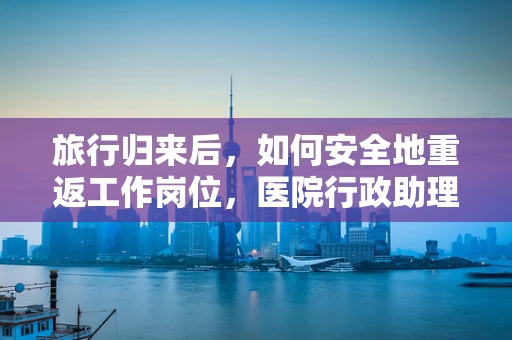 旅行归来后，如何安全地重返工作岗位，医院行政助理的防疫指南