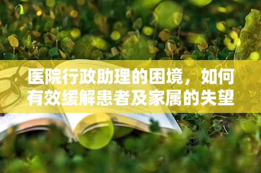医院行政助理的困境，如何有效缓解患者及家属的失望情绪？