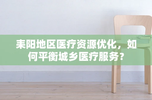 耒阳地区医疗资源优化，如何平衡城乡医疗服务？