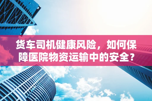 货车司机健康风险，如何保障医院物资运输中的安全？