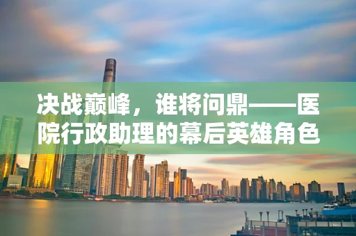 决战巅峰，谁将问鼎——医院行政助理的幕后英雄角色