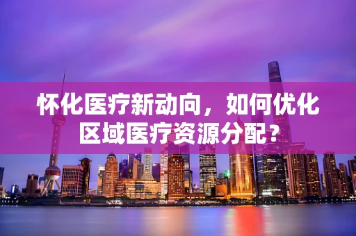怀化医疗新动向，如何优化区域医疗资源分配？