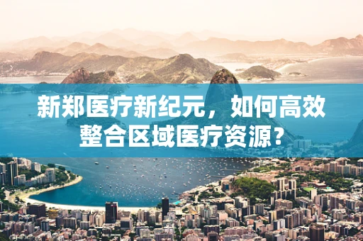 新郑医疗新纪元，如何高效整合区域医疗资源？