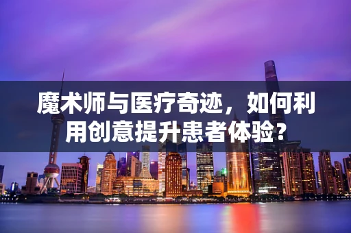 魔术师与医疗奇迹，如何利用创意提升患者体验？