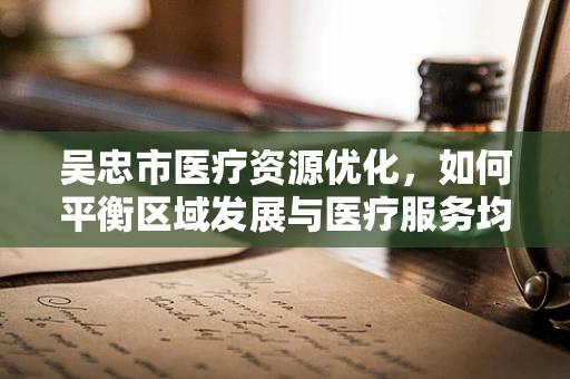 吴忠市医疗资源优化，如何平衡区域发展与医疗服务均衡？