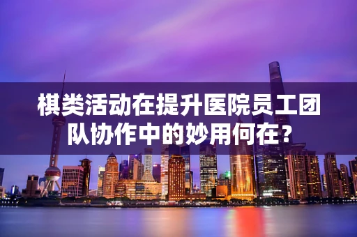 棋类活动在提升医院员工团队协作中的妙用何在？