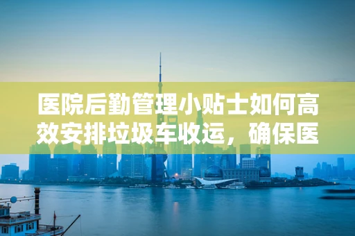 医院后勤管理小贴士如何高效安排垃圾车收运，确保医疗环境卫生？
