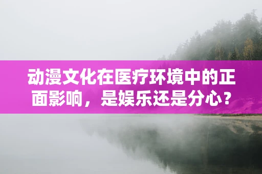 动漫文化在医疗环境中的正面影响，是娱乐还是分心？