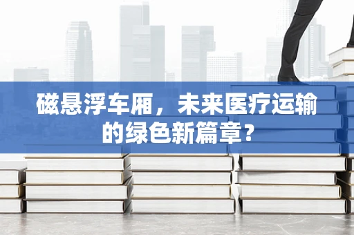 磁悬浮车厢，未来医疗运输的绿色新篇章？