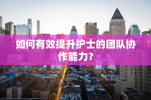 如何有效提升护士的团队协作能力？
