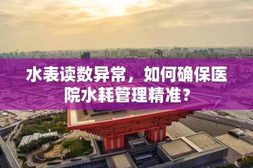 水表读数异常，如何确保医院水耗管理精准？
