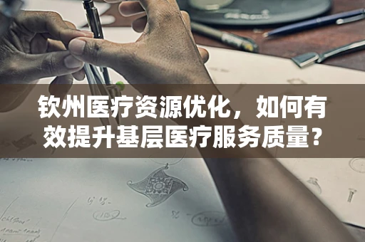 钦州医疗资源优化，如何有效提升基层医疗服务质量？